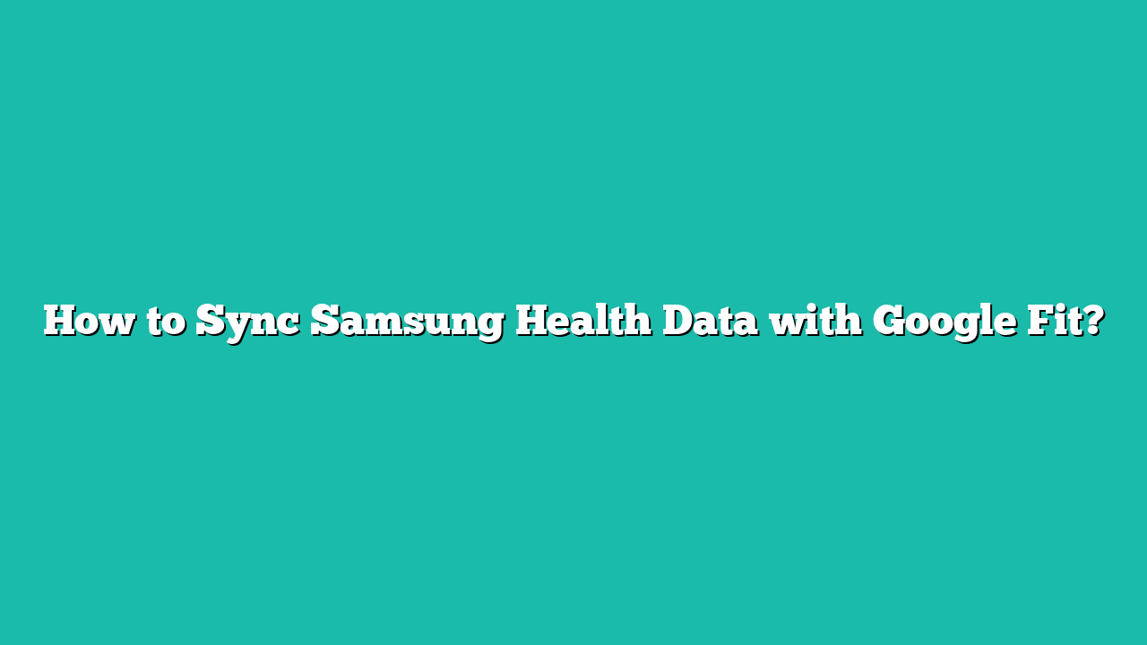 How to Sync Samsung Health Data with Google Fit?